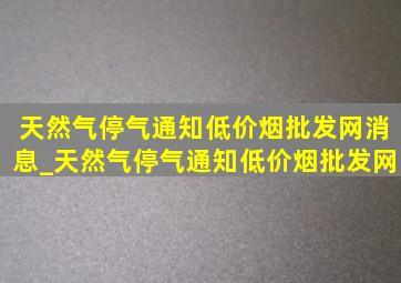 天然气停气通知(低价烟批发网)消息_天然气停气通知(低价烟批发网)