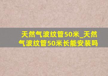 天然气波纹管50米_天然气波纹管50米长能安装吗