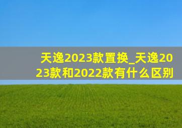 天逸2023款置换_天逸2023款和2022款有什么区别