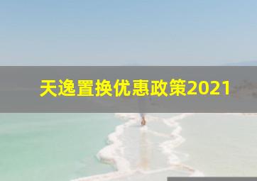 天逸置换优惠政策2021