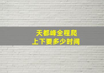 天都峰全程爬上下要多少时间