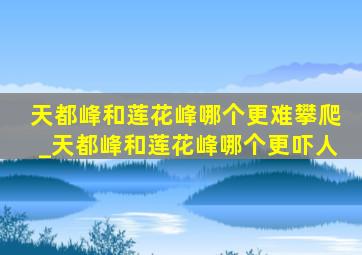 天都峰和莲花峰哪个更难攀爬_天都峰和莲花峰哪个更吓人