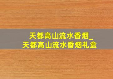 天都高山流水香烟_天都高山流水香烟礼盒