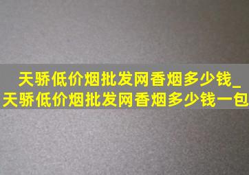 天骄(低价烟批发网)香烟多少钱_天骄(低价烟批发网)香烟多少钱一包