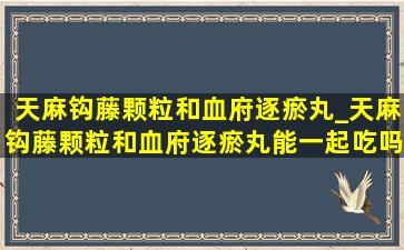 天麻钩藤颗粒和血府逐瘀丸_天麻钩藤颗粒和血府逐瘀丸能一起吃吗