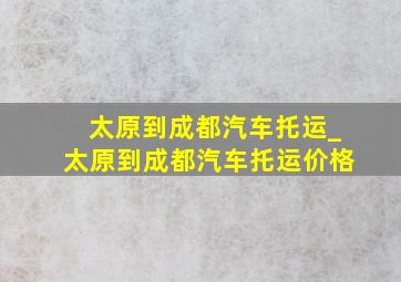 太原到成都汽车托运_太原到成都汽车托运价格