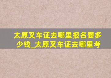 太原叉车证去哪里报名要多少钱_太原叉车证去哪里考