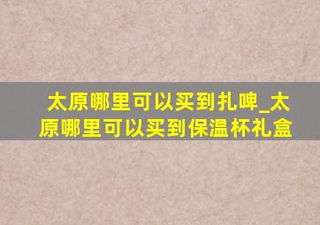 太原哪里可以买到扎啤_太原哪里可以买到保温杯礼盒