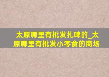 太原哪里有批发扎啤的_太原哪里有批发小零食的商场