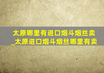 太原哪里有进口烟斗烟丝卖_太原进口烟斗烟丝哪里有卖