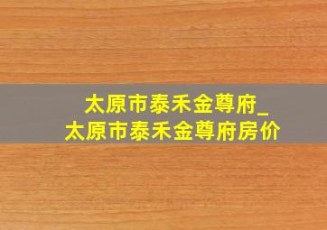 太原市泰禾金尊府_太原市泰禾金尊府房价