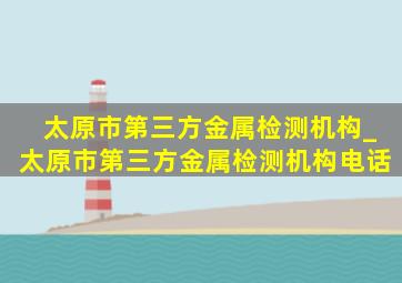 太原市第三方金属检测机构_太原市第三方金属检测机构电话