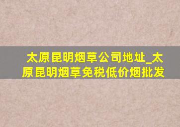 太原昆明烟草公司地址_太原昆明烟草(免税低价烟批发)