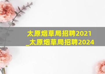 太原烟草局招聘2021_太原烟草局招聘2024