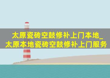 太原瓷砖空鼓修补上门本地_太原本地瓷砖空鼓修补上门服务