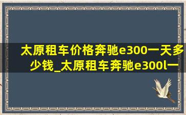 太原租车价格奔驰e300一天多少钱_太原租车奔驰e300l一天多少钱