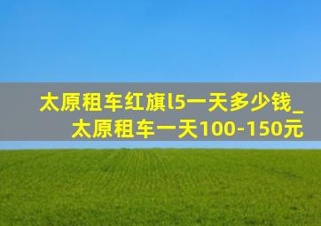 太原租车红旗l5一天多少钱_太原租车一天100-150元