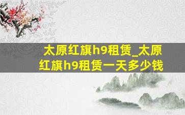 太原红旗h9租赁_太原红旗h9租赁一天多少钱