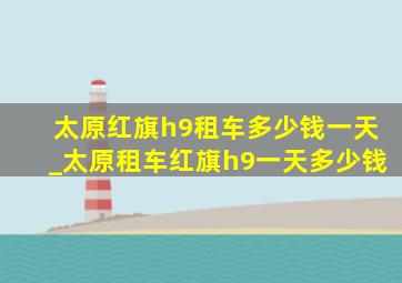 太原红旗h9租车多少钱一天_太原租车红旗h9一天多少钱