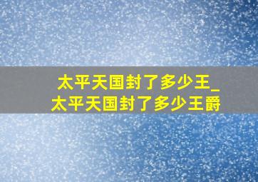 太平天国封了多少王_太平天国封了多少王爵