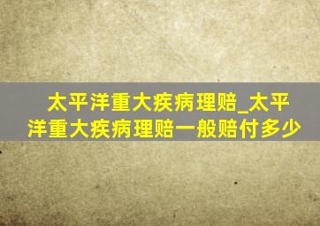 太平洋重大疾病理赔_太平洋重大疾病理赔一般赔付多少