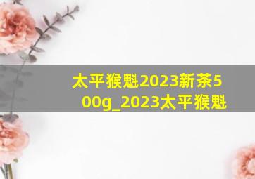 太平猴魁2023新茶500g_2023太平猴魁