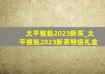 太平猴魁2023新茶_太平猴魁2023新茶特级礼盒