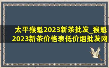 太平猴魁2023新茶批发_猴魁2023新茶价格表(低价烟批发网)