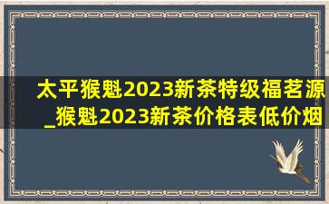 太平猴魁2023新茶特级福茗源_猴魁2023新茶价格表(低价烟批发网)