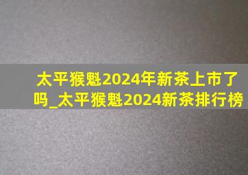 太平猴魁2024年新茶上市了吗_太平猴魁2024新茶排行榜