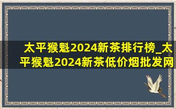 太平猴魁2024新茶排行榜_太平猴魁2024新茶(低价烟批发网)