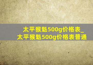 太平猴魁500g价格表_太平猴魁500g价格表普通