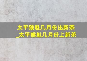 太平猴魁几月份出新茶_太平猴魁几月份上新茶