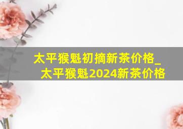 太平猴魁初摘新茶价格_太平猴魁2024新茶价格