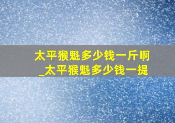 太平猴魁多少钱一斤啊_太平猴魁多少钱一提