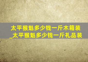 太平猴魁多少钱一斤木箱装_太平猴魁多少钱一斤礼品装