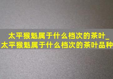 太平猴魁属于什么档次的茶叶_太平猴魁属于什么档次的茶叶品种