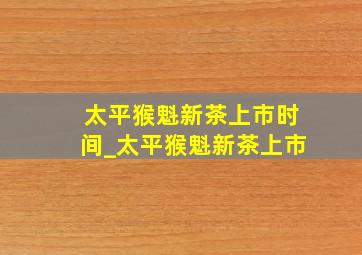 太平猴魁新茶上市时间_太平猴魁新茶上市