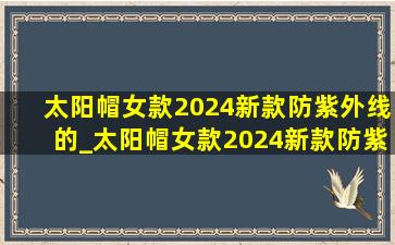 太阳帽女款2024新款防紫外线的_太阳帽女款2024新款防紫外线