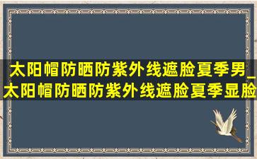 太阳帽防晒防紫外线遮脸夏季男_太阳帽防晒防紫外线遮脸夏季显脸小