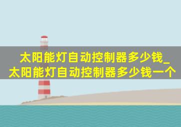 太阳能灯自动控制器多少钱_太阳能灯自动控制器多少钱一个