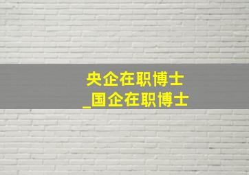 央企在职博士_国企在职博士