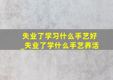 失业了学习什么手艺好_失业了学什么手艺养活