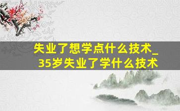 失业了想学点什么技术_35岁失业了学什么技术