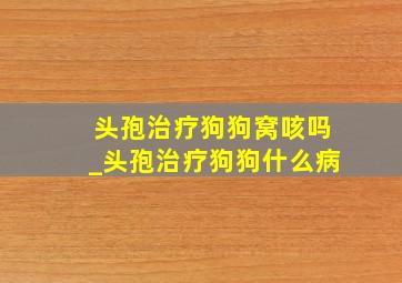 头孢治疗狗狗窝咳吗_头孢治疗狗狗什么病