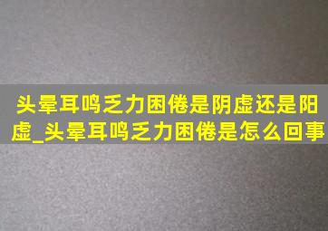 头晕耳鸣乏力困倦是阴虚还是阳虚_头晕耳鸣乏力困倦是怎么回事