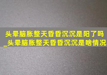 头晕脑胀整天昏昏沉沉是阳了吗_头晕脑胀整天昏昏沉沉是啥情况