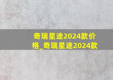 奇瑞星途2024款价格_奇瑞星途2024款