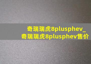 奇瑞瑞虎8plusphev_奇瑞瑞虎8plusphev售价