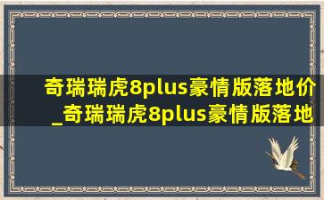 奇瑞瑞虎8plus豪情版落地价_奇瑞瑞虎8plus豪情版落地价多少